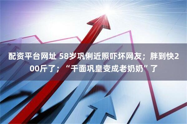 配资平台网址 58岁巩俐近照吓坏网友；胖到快200斤了；“千面巩皇变成老奶奶”了