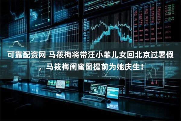 可靠配资网 马筱梅将带汪小菲儿女回北京过暑假，马筱梅闺蜜图提前为她庆生！