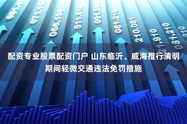 配资专业股票配资门户 山东临沂、威海推行清明期间轻微交通违法免罚措施