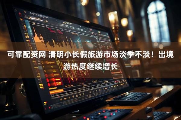 可靠配资网 清明小长假旅游市场淡季不淡！出境游热度继续增长