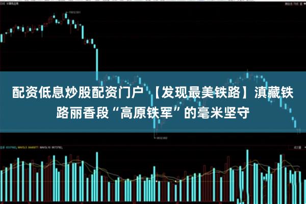 配资低息炒股配资门户 【发现最美铁路】滇藏铁路丽香段“高原铁军”的毫米坚守