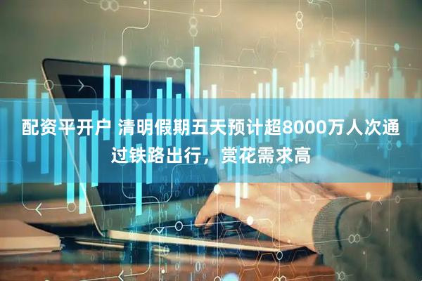 配资平开户 清明假期五天预计超8000万人次通过铁路出行，赏花需求高