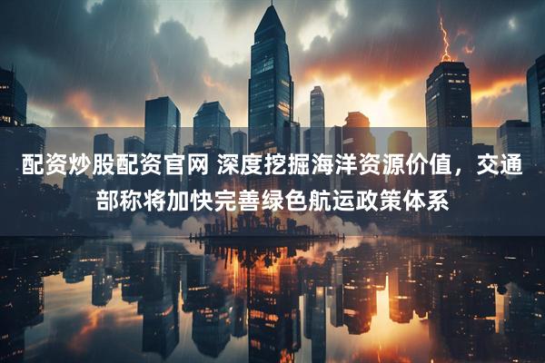 配资炒股配资官网 深度挖掘海洋资源价值，交通部称将加快完善绿色航运政策体系