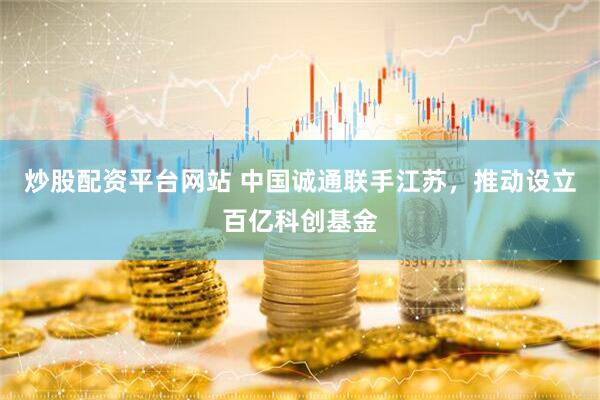 炒股配资平台网站 中国诚通联手江苏，推动设立百亿科创基金
