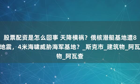 股票配资是怎么回事 天降横祸？俄核潜艇基地遭8.0地震，4米海啸威胁海军基地？_斯克市_建筑物_阿瓦查