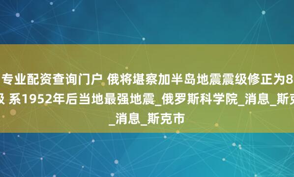 专业配资查询门户 俄将堪察加半岛地震震级修正为8.7级 系1952年后当地最强地震_俄罗斯科学院_消息_斯克市