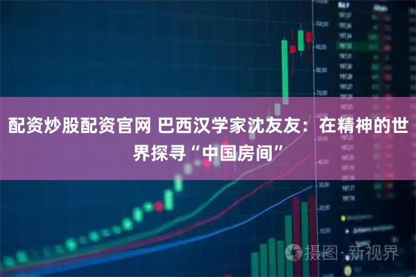 配资炒股配资官网 巴西汉学家沈友友：在精神的世界探寻“中国房间”