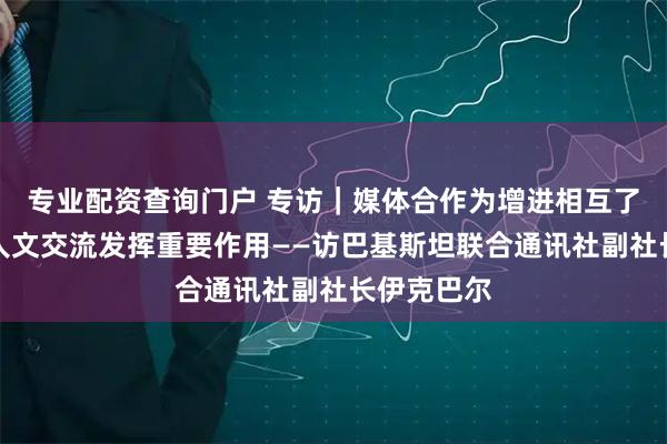 专业配资查询门户 专访｜媒体合作为增进相互了解、促进人文交流发挥重要作用——访巴基斯坦联合通讯社副社长伊克巴尔