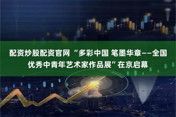 配资炒股配资官网 “多彩中国 笔墨华章——全国优秀中青年艺术家作品展”在京启幕