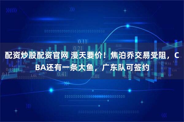 配资炒股配资官网 漫天要价！焦泊乔交易受阻，CBA还有一条大鱼，广东队可签约