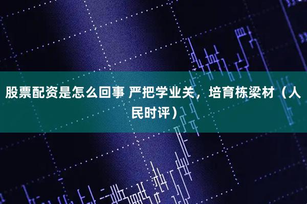 股票配资是怎么回事 严把学业关，培育栋梁材（人民时评）