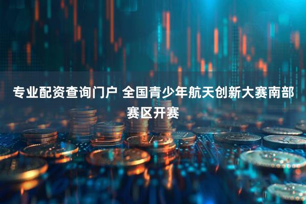专业配资查询门户 全国青少年航天创新大赛南部赛区开赛