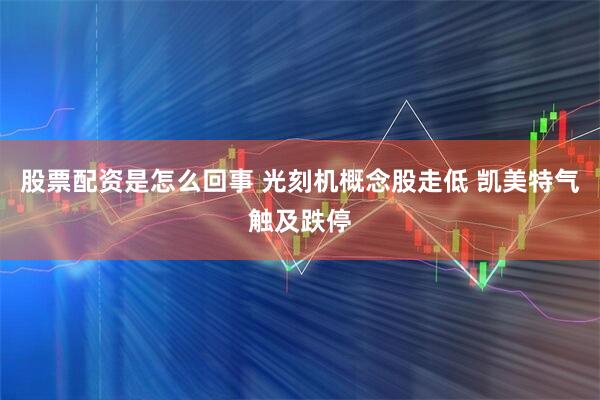 股票配资是怎么回事 光刻机概念股走低 凯美特气触及跌停