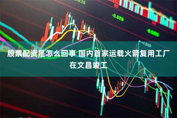 股票配资是怎么回事 国内首家运载火箭复用工厂在文昌竣工