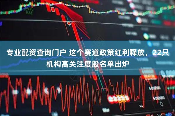 专业配资查询门户 这个赛道政策红利释放，22只机构高关注度股名单出炉