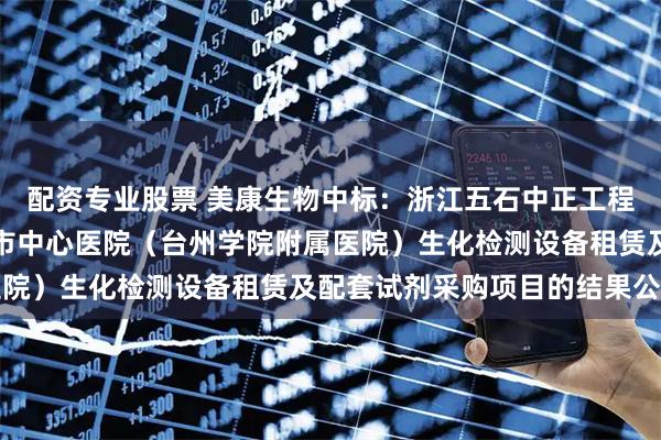 配资专业股票 美康生物中标:浙江五石中正工程咨询有限公司关于台州市中心医院(台州学院附属医院)生化检测设备租赁及配套试剂采购项目的结果公告