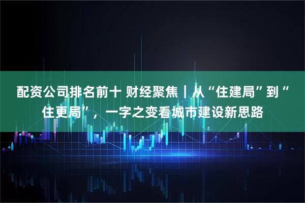 配资公司排名前十 财经聚焦｜从“住建局”到“住更局”，一字之变看城市建设新思路