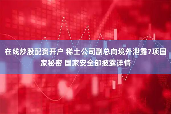 在线炒股配资开户 稀土公司副总向境外泄露7项国家秘密 国家安全部披露详情