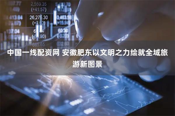 中国一线配资网 安徽肥东以文明之力绘就全域旅游新图景