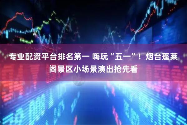 专业配资平台排名第一 嗨玩“五一”！烟台蓬莱阁景区小场景演出抢先看