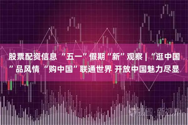 股票配资信息 “五一”假期“新”观察 | “逛中国”品风情 “购中国”联通世界 开放中国魅力尽显