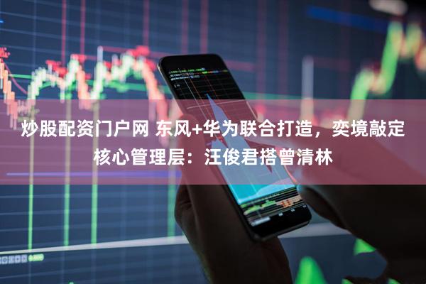 炒股配资门户网 东风+华为联合打造，奕境敲定核心管理层：汪俊君搭曾清林
