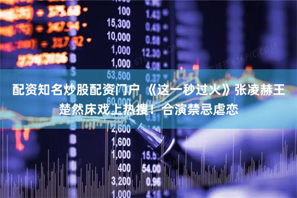配资知名炒股配资门户 《这一秒过火》张凌赫王楚然床戏上热搜!合演禁忌虐恋