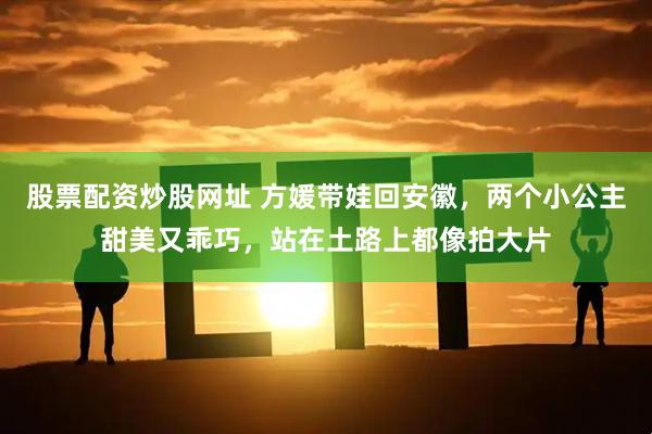 股票配资炒股网址 方媛带娃回安徽，两个小公主甜美又乖巧，站在土路上都像拍大片