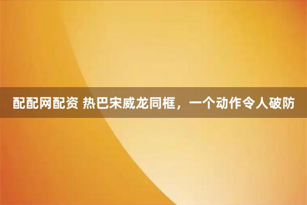 配配网配资 热巴宋威龙同框，一个动作令人破防
