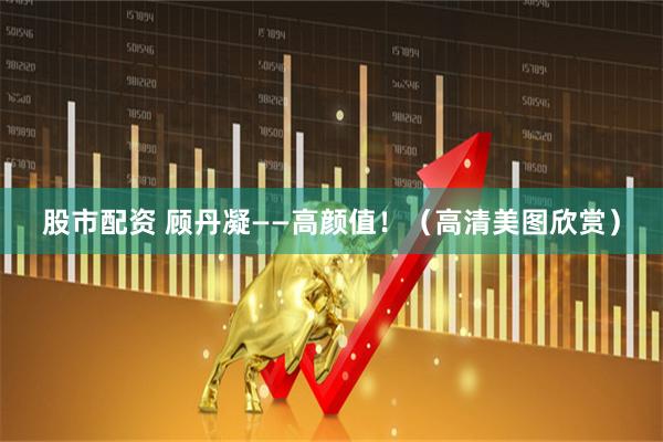 股市配资 顾丹凝——高颜值！（高清美图欣赏）