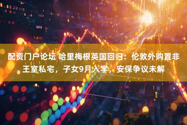 配资门户论坛 哈里梅根英国回归：伦敦外购置非王室私宅，子女9月入学，安保争议未解