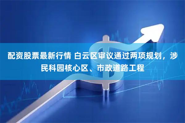 配资股票最新行情 白云区审议通过两项规划，涉民科园核心区、市政道路工程